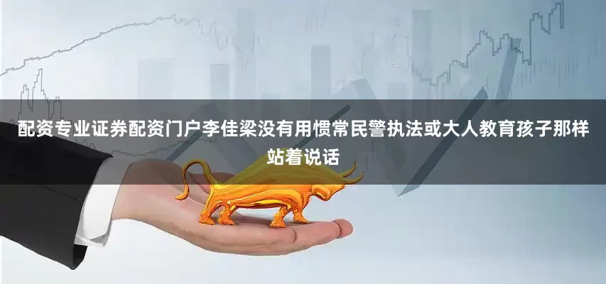 配资专业证券配资门户李佳梁没有用惯常民警执法或大人教育孩子那样站着说话