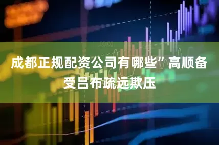 成都正规配资公司有哪些”高顺备受吕布疏远欺压