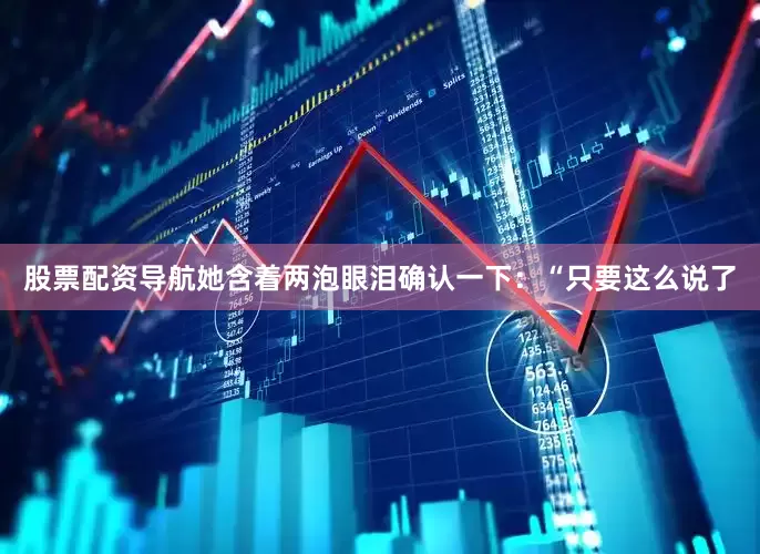 股票配资导航她含着两泡眼泪确认一下：“只要这么说了