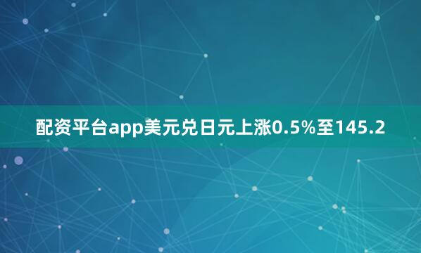 配资平台app美元兑日元上涨0.5%至145.2