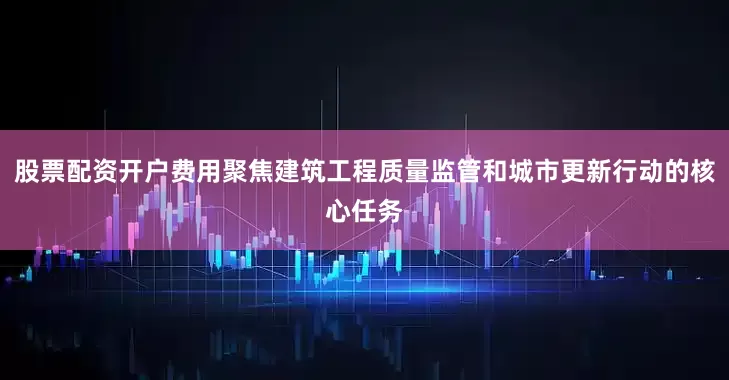 股票配资开户费用聚焦建筑工程质量监管和城市更新行动的核心任务