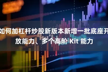 如何加杠杆炒股新版本新增一批底座开放能力、多个高阶 Kit 能力