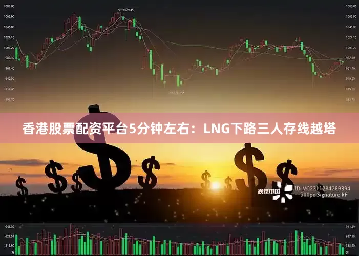 香港股票配资平台5分钟左右：LNG下路三人存线越塔