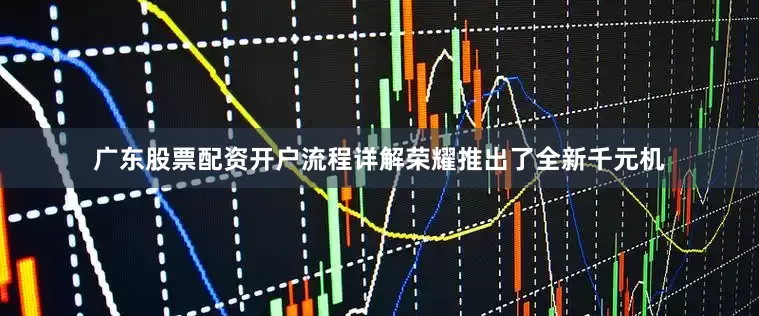 广东股票配资开户流程详解荣耀推出了全新千元机
