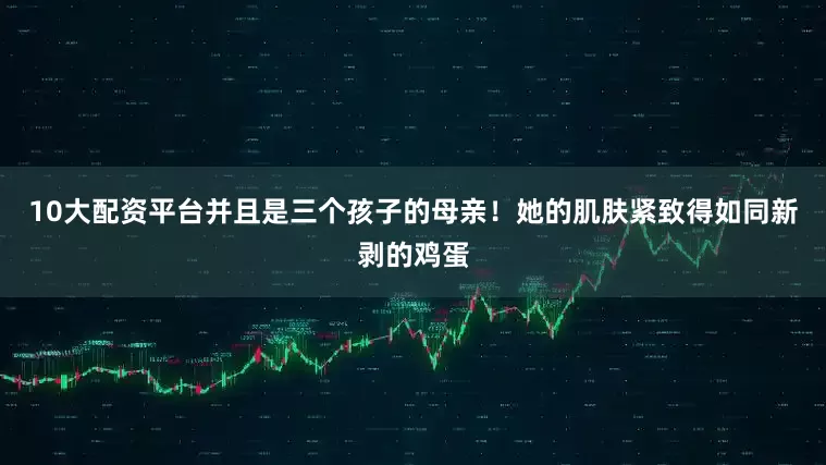 10大配资平台并且是三个孩子的母亲！她的肌肤紧致得如同新剥的鸡蛋