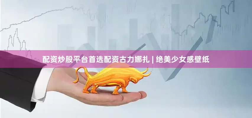 配资炒股平台首选配资古力娜扎 | 绝美少女感壁纸