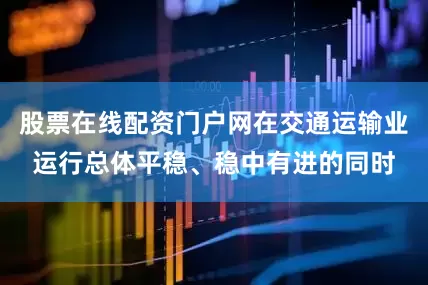 股票在线配资门户网在交通运输业运行总体平稳、稳中有进的同时
