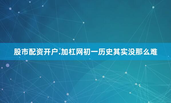 股市配资开户.加杠网初一历史其实没那么难