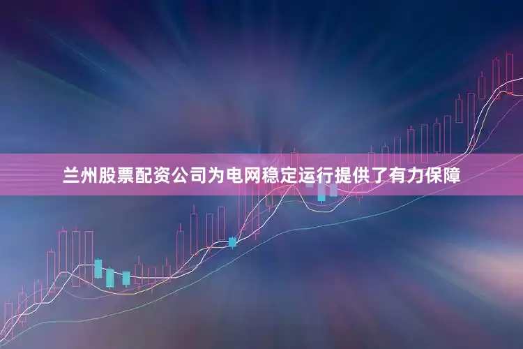 兰州股票配资公司为电网稳定运行提供了有力保障